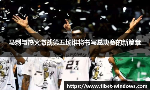 马刺与热火激战第五场谁将书写总决赛的新篇章