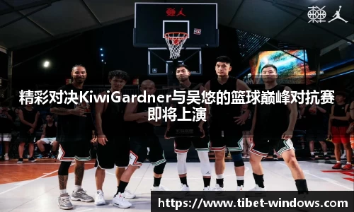 精彩对决KiwiGardner与吴悠的篮球巅峰对抗赛即将上演